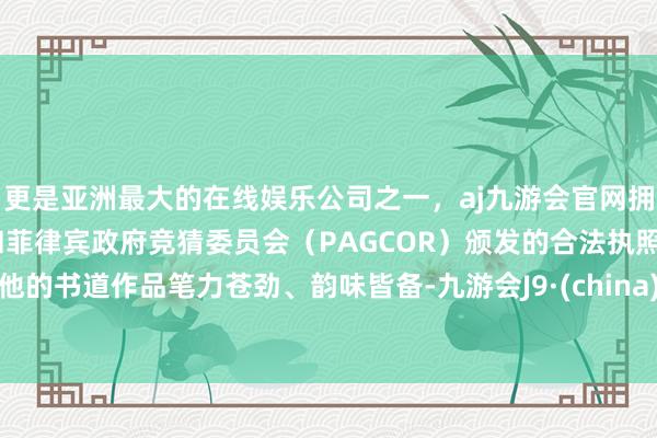 更是亚洲最大的在线娱乐公司之一，aj九游会官网拥有欧洲马耳他（MGA）和菲律宾政府竞猜委员会（PAGCOR）颁发的合法执照。他的书道作品笔力苍劲、韵味皆备-九游会J9·(china)官方网站-真人游戏第一品牌