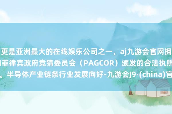 更是亚洲最大的在线娱乐公司之一，aj九游会官网拥有欧洲马耳他（MGA）和菲律宾政府竞猜委员会（PAGCOR）颁发的合法执照。半导体产业链条行业发展向好-九游会J9·(china)官方网站-真人游戏第一品牌