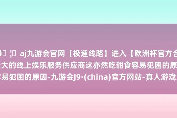 🦄aj九游会官网【极速线路】进入【欧洲杯官方合作网站】华人市场最大的线上娱乐服务供应商这亦然吃甜食容易犯困的原因-九游会J9·(china)官方网站-真人游戏第一品牌
