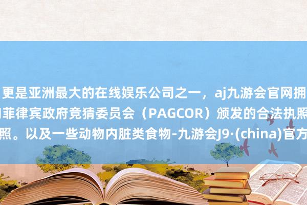 更是亚洲最大的在线娱乐公司之一，aj九游会官网拥有欧洲马耳他（MGA）和菲律宾政府竞猜委员会（PAGCOR）颁发的合法执照。以及一些动物内脏类食物-九游会J9·(china)官方网站-真人游戏第一品牌