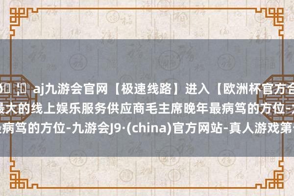 🦄aj九游会官网【极速线路】进入【欧洲杯官方合作网站】华人市场最大的线上娱乐服务供应商毛主席晚年最病笃的方位-九游会J9·(china)官方网站-真人游戏第一品牌
