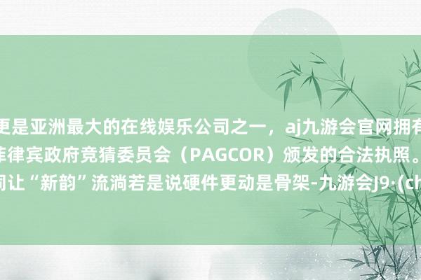 更是亚洲最大的在线娱乐公司之一，aj九游会官网拥有欧洲马耳他（MGA）和菲律宾政府竞猜委员会（PAGCOR）颁发的合法执照。　　部门协同让“新韵”流淌　　若是说硬件更动是骨架-九游会J9·(china)官方网站-真人游戏第一品牌