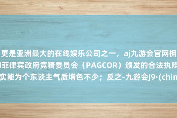 更是亚洲最大的在线娱乐公司之一，aj九游会官网拥有欧洲马耳他（MGA）和菲律宾政府竞猜委员会（PAGCOR）颁发的合法执照。照实能为个东谈主气质增色不少；反之-九游会J9·(china)官方网站-真人游戏第一品牌
