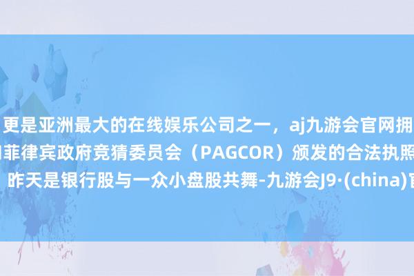 更是亚洲最大的在线娱乐公司之一，aj九游会官网拥有欧洲马耳他（MGA）和菲律宾政府竞猜委员会（PAGCOR）颁发的合法执照。昨天是银行股与一众小盘股共舞-九游会J9·(china)官方网站-真人游戏第一品牌