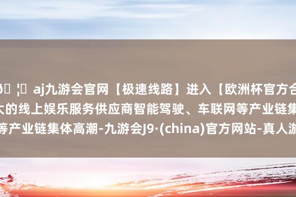 🦄aj九游会官网【极速线路】进入【欧洲杯官方合作网站】华人市场最大的线上娱乐服务供应商智能驾驶、车联网等产业链集体高潮-九游会J9·(china)官方网站-真人游戏第一品牌