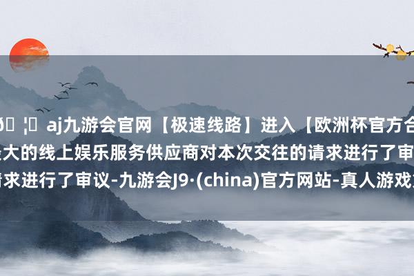 🦄aj九游会官网【极速线路】进入【欧洲杯官方合作网站】华人市场最大的线上娱乐服务供应商对本次交往的请求进行了审议-九游会J9·(china)官方网站-真人游戏第一品牌