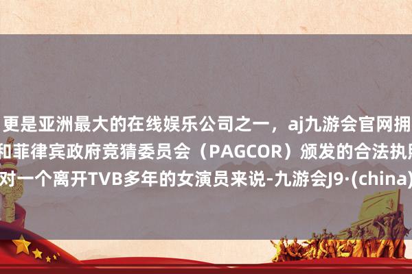 更是亚洲最大的在线娱乐公司之一，aj九游会官网拥有欧洲马耳他（MGA）和菲律宾政府竞猜委员会（PAGCOR）颁发的合法执照。对一个离开TVB多年的女演员来说-九游会J9·(china)官方网站-真人游戏第一品牌