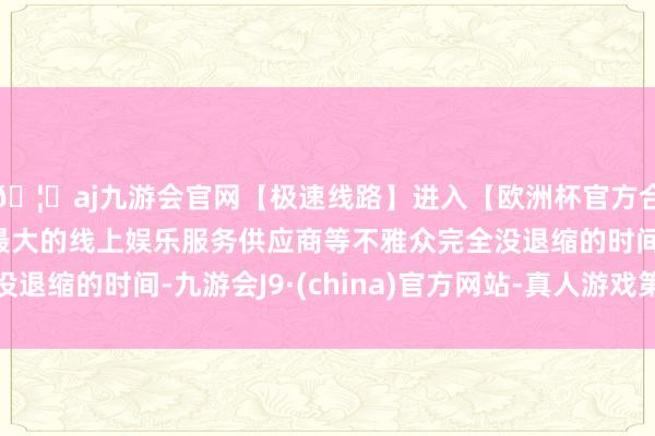 🦄aj九游会官网【极速线路】进入【欧洲杯官方合作网站】华人市场最大的线上娱乐服务供应商等不雅众完全没退缩的时间-九游会J9·(china)官方网站-真人游戏第一品牌