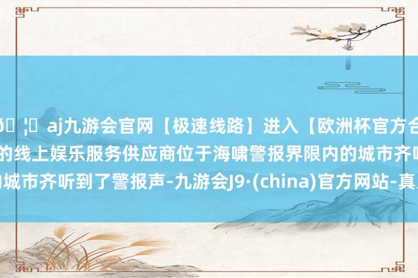 🦄aj九游会官网【极速线路】进入【欧洲杯官方合作网站】华人市场最大的线上娱乐服务供应商位于海啸警报界限内的城市齐听到了警报声-九游会J9·(china)官方网站-真人游戏第一品牌
