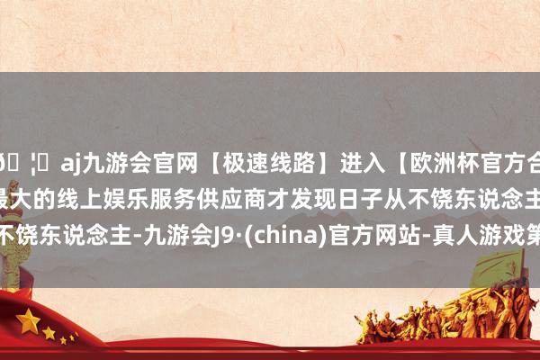 🦄aj九游会官网【极速线路】进入【欧洲杯官方合作网站】华人市场最大的线上娱乐服务供应商才发现日子从不饶东说念主-九游会J9·(china)官方网站-真人游戏第一品牌