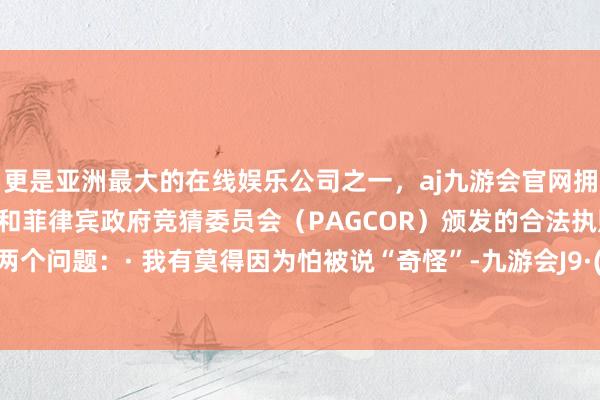 更是亚洲最大的在线娱乐公司之一，aj九游会官网拥有欧洲马耳他（MGA）和菲律宾政府竞猜委员会（PAGCOR）颁发的合法执照。问我方两个问题：· 我有莫得因为怕被说“奇怪”-九游会J9·(china)官方网站-真人游戏第一品牌