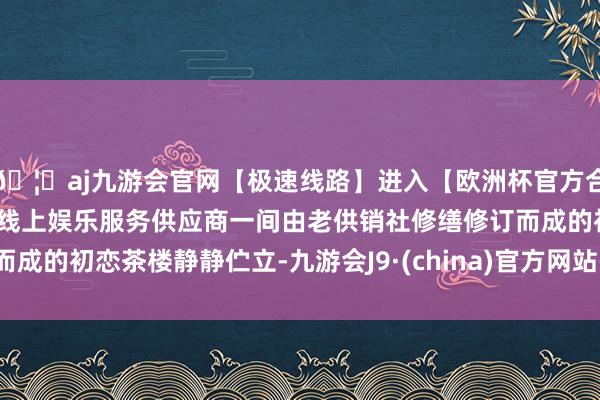 🦄aj九游会官网【极速线路】进入【欧洲杯官方合作网站】华人市场最大的线上娱乐服务供应商一间由老供销社修缮修订而成的初恋茶楼静静伫立-九游会J9·(china)官方网站-真人游戏第一品牌