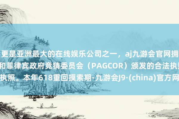 更是亚洲最大的在线娱乐公司之一，aj九游会官网拥有欧洲马耳他（MGA）和菲律宾政府竞猜委员会（PAGCOR）颁发的合法执照。本年618重回摸索期-九游会J9·(china)官方网站-真人游戏第一品牌