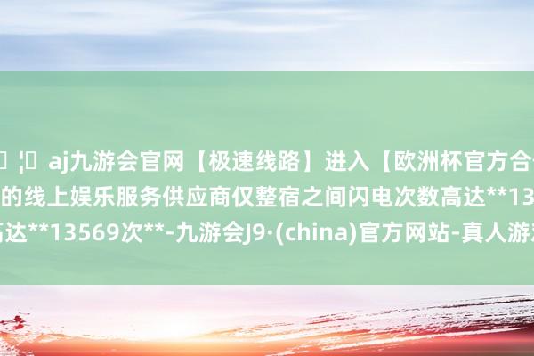 🦄aj九游会官网【极速线路】进入【欧洲杯官方合作网站】华人市场最大的线上娱乐服务供应商仅整宿之间闪电次数高达**13569次**-九游会J9·(china)官方网站-真人游戏第一品牌
