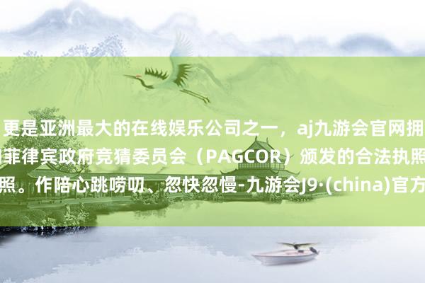 更是亚洲最大的在线娱乐公司之一，aj九游会官网拥有欧洲马耳他（MGA）和菲律宾政府竞猜委员会（PAGCOR）颁发的合法执照。作陪心跳唠叨、忽快忽慢-九游会J9·(china)官方网站-真人游戏第一品牌