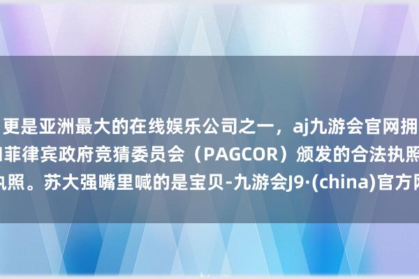 更是亚洲最大的在线娱乐公司之一，aj九游会官网拥有欧洲马耳他（MGA）和菲律宾政府竞猜委员会（PAGCOR）颁发的合法执照。苏大强嘴里喊的是宝贝-九游会J9·(china)官方网站-真人游戏第一品牌