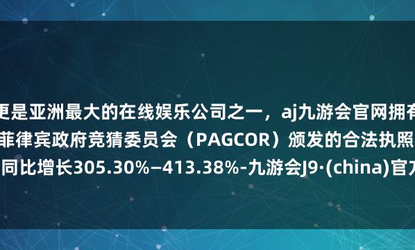 更是亚洲最大的在线娱乐公司之一，aj九游会官网拥有欧洲马耳他（MGA）和菲律宾政府竞猜委员会（PAGCOR）颁发的合法执照。同比增长305.30%—413.38%-九游会J9·(china)官方网站-真人游戏第一品牌