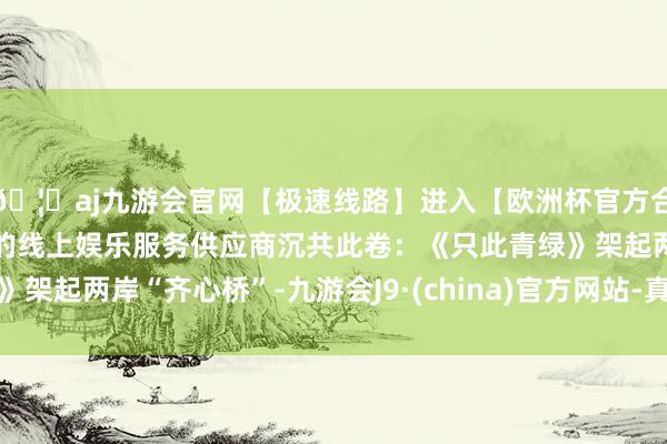 🦄aj九游会官网【极速线路】进入【欧洲杯官方合作网站】华人市场最大的线上娱乐服务供应商沉共此卷：《只此青绿》架起两岸“齐心桥”-九游会J9·(china)官方网站-真人游戏第一品牌