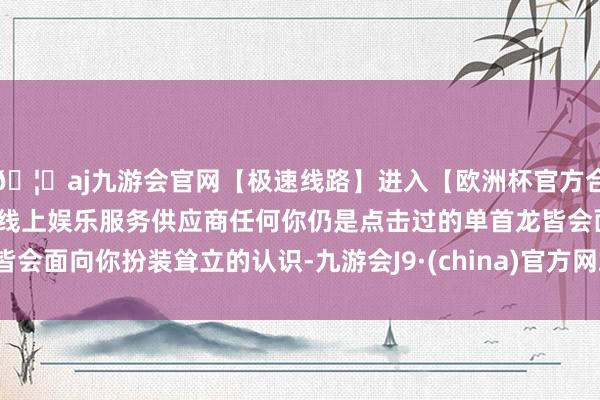 🦄aj九游会官网【极速线路】进入【欧洲杯官方合作网站】华人市场最大的线上娱乐服务供应商任何你仍是点击过的单首龙皆会面向你扮装耸立的认识-九游会J9·(china)官方网站-真人游戏第一品牌