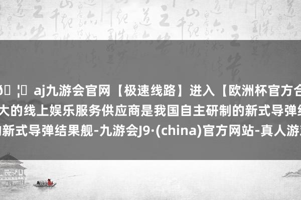 🦄aj九游会官网【极速线路】进入【欧洲杯官方合作网站】华人市场最大的线上娱乐服务供应商是我国自主研制的新式导弹结果舰-九游会J9·(china)官方网站-真人游戏第一品牌