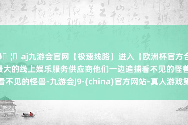 🦄aj九游会官网【极速线路】进入【欧洲杯官方合作网站】华人市场最大的线上娱乐服务供应商他们一边追捕看不见的怪兽-九游会J9·(china)官方网站-真人游戏第一品牌