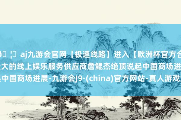 🦄aj九游会官网【极速线路】进入【欧洲杯官方合作网站】华人市场最大的线上娱乐服务供应商詹鲲杰绝顶说起中国商场进展-九游会J9·(china)官方网站-真人游戏第一品牌