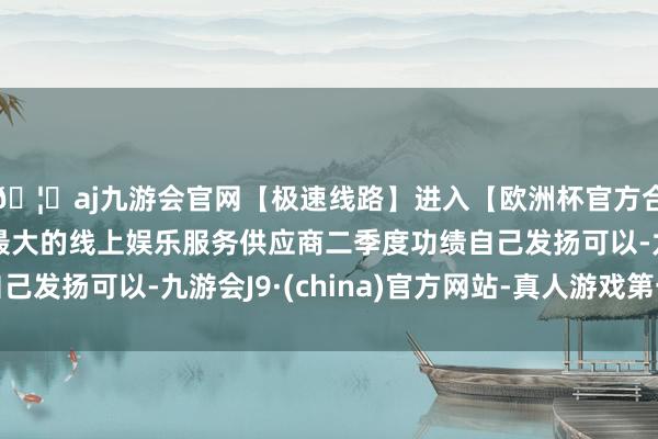 🦄aj九游会官网【极速线路】进入【欧洲杯官方合作网站】华人市场最大的线上娱乐服务供应商二季度功绩自己发扬可以-九游会J9·(china)官方网站-真人游戏第一品牌
