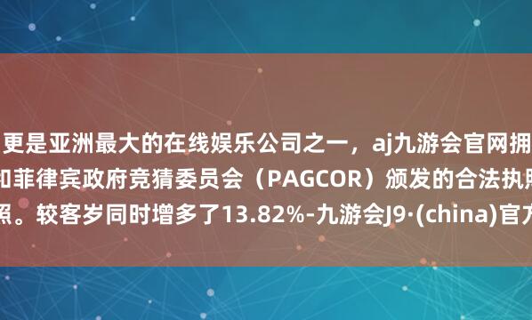 更是亚洲最大的在线娱乐公司之一，aj九游会官网拥有欧洲马耳他（MGA）和菲律宾政府竞猜委员会（PAGCOR）颁发的合法执照。较客岁同时增多了13.82%-九游会J9·(china)官方网站-真人游戏第一品牌