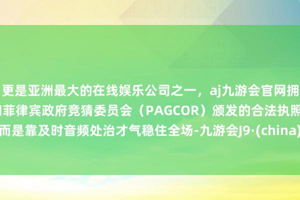 更是亚洲最大的在线娱乐公司之一，aj九游会官网拥有欧洲马耳他（MGA）和菲律宾政府竞猜委员会（PAGCOR）颁发的合法执照。而是靠及时音频处治才气稳住全场-九游会J9·(china)官方网站-真人游戏第一品牌