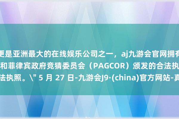 更是亚洲最大的在线娱乐公司之一，aj九游会官网拥有欧洲马耳他（MGA）和菲律宾政府竞猜委员会（PAGCOR）颁发的合法执照。＂ 5 月 27 日-九游会J9·(china)官方网站-真人游戏第一品牌