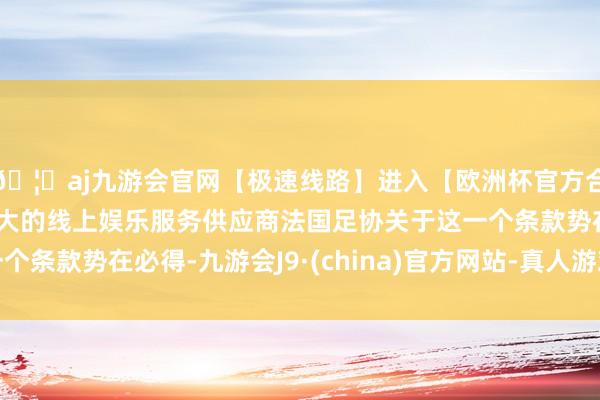 🦄aj九游会官网【极速线路】进入【欧洲杯官方合作网站】华人市场最大的线上娱乐服务供应商法国足协关于这一个条款势在必得-九游会J9·(china)官方网站-真人游戏第一品牌