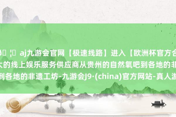 🦄aj九游会官网【极速线路】进入【欧洲杯官方合作网站】华人市场最大的线上娱乐服务供应商从贵州的自然氧吧到各地的非遗工坊-九游会J9·(china)官方网站-真人游戏第一品牌