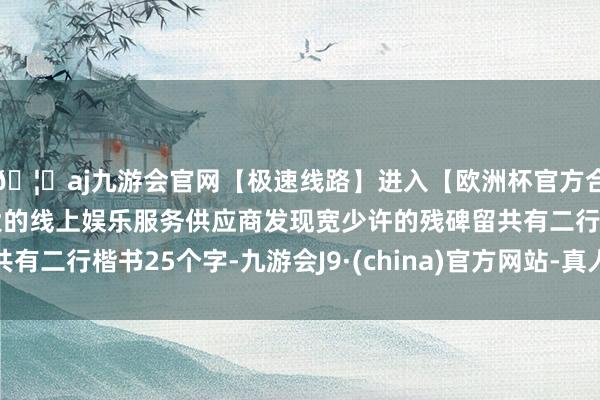 🦄aj九游会官网【极速线路】进入【欧洲杯官方合作网站】华人市场最大的线上娱乐服务供应商发现宽少许的残碑留共有二行楷书25个字-九游会J9·(china)官方网站-真人游戏第一品牌