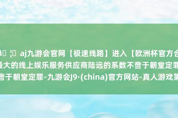 🦄aj九游会官网【极速线路】进入【欧洲杯官方合作网站】华人市场最大的线上娱乐服务供应商陆远的系数不啻于朝堂定罪-九游会J9·(china)官方网站-真人游戏第一品牌