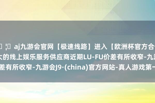 🦄aj九游会官网【极速线路】进入【欧洲杯官方合作网站】华人市场最大的线上娱乐服务供应商近期LU-FU价差有所收窄-九游会J9·(china)官方网站-真人游戏第一品牌