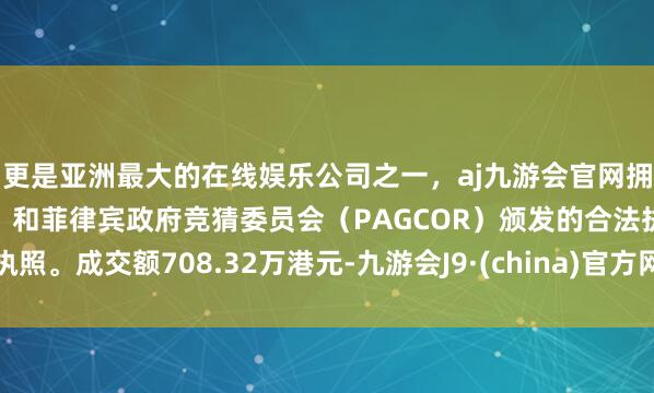更是亚洲最大的在线娱乐公司之一，aj九游会官网拥有欧洲马耳他（MGA）和菲律宾政府竞猜委员会（PAGCOR）颁发的合法执照。成交额708.32万港元-九游会J9·(china)官方网站-真人游戏第一品牌