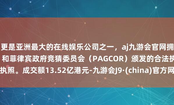 更是亚洲最大的在线娱乐公司之一，aj九游会官网拥有欧洲马耳他（MGA）和菲律宾政府竞猜委员会（PAGCOR）颁发的合法执照。成交额13.52亿港元-九游会J9·(china)官方网站-真人游戏第一品牌