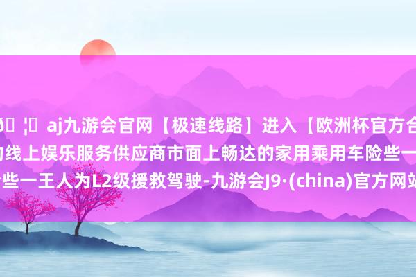 🦄aj九游会官网【极速线路】进入【欧洲杯官方合作网站】华人市场最大的线上娱乐服务供应商市面上畅达的家用乘用车险些一王人为L2级援救驾驶-九游会J9·(china)官方网站-真人游戏第一品牌