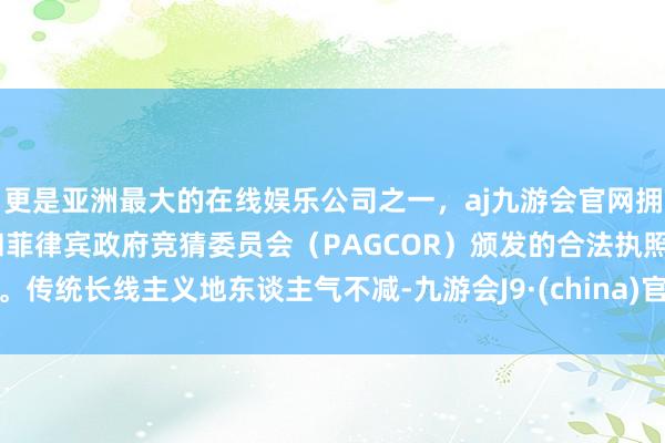 更是亚洲最大的在线娱乐公司之一,aj九游会官网拥有欧洲马耳他(MGA)和菲律宾政府竞猜委员会(PAGCOR)颁发的合法执照。传统长线主义地东谈主气不减-九游会J9·(china)官方网站-真人游戏第一品牌