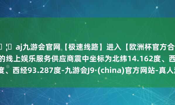 🦄aj九游会官网【极速线路】进入【欧洲杯官方合作网站】华人市场最大的线上娱乐服务供应商震中坐标为北纬14.162度、西经93.287度-九游会J9·(china)官方网站-真人游戏第一品牌