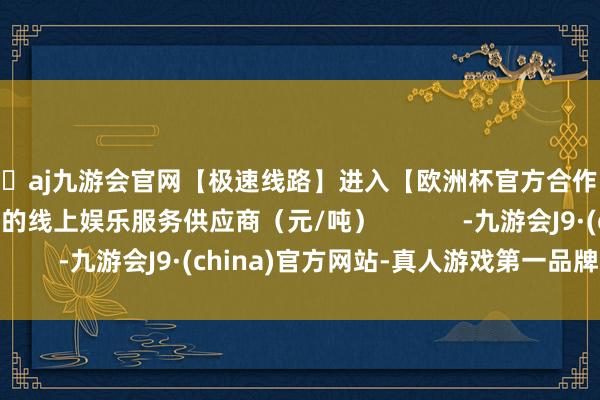 🦄aj九游会官网【极速线路】进入【欧洲杯官方合作网站】华人市场最大的线上娱乐服务供应商(元/吨) -九游会J9·(china)官方网站-真人游戏第一品牌