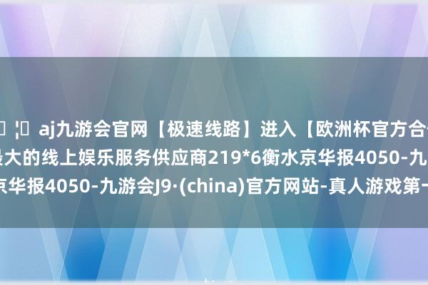 🦄aj九游会官网【极速线路】进入【欧洲杯官方合作网站】华人市场最大的线上娱乐服务供应商219*6衡水京华报4050-九游会J9·(china)官方网站-真人游戏第一品牌