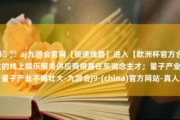 🦄aj九游会官网【极速线路】进入【欧洲杯官方合作网站】华人市场最大的线上娱乐服务供应商根基在东说念主才;量子产业不竭壮大-九游会J9·(china)官方网站-真人游戏第一品牌