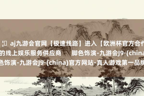 🦄aj九游会官网【极速线路】进入【欧洲杯官方合作网站】华人市场最大的线上娱乐服务供应商 脚色饰演-九游会J9·(china)官方网站-真人游戏第一品牌