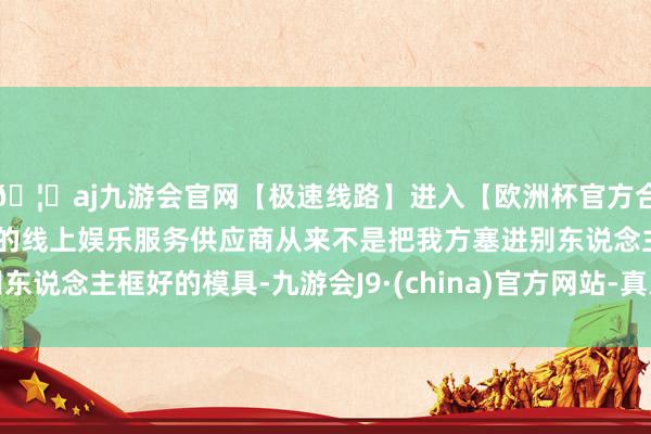 🦄aj九游会官网【极速线路】进入【欧洲杯官方合作网站】华人市场最大的线上娱乐服务供应商从来不是把我方塞进别东说念主框好的模具-九游会J9·(china)官方网站-真人游戏第一品牌