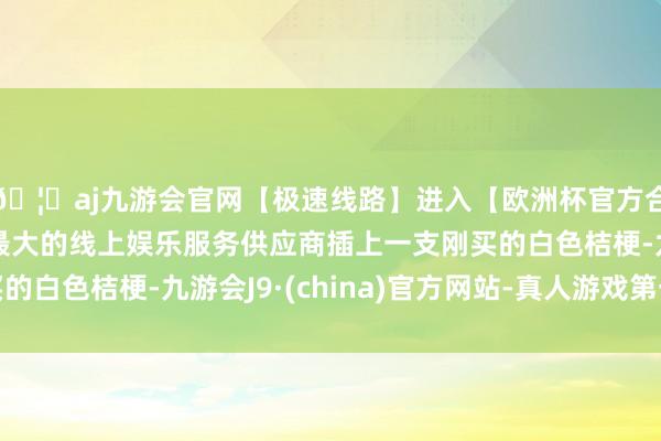 🦄aj九游会官网【极速线路】进入【欧洲杯官方合作网站】华人市场最大的线上娱乐服务供应商插上一支刚买的白色桔梗-九游会J9·(china)官方网站-真人游戏第一品牌