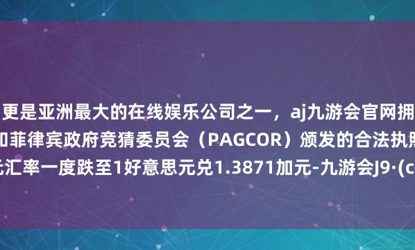 更是亚洲最大的在线娱乐公司之一,aj九游会官网拥有欧洲马耳他(MGA)和菲律宾政府竞猜委员会(PAGCOR)颁发的合法执照。”加元汇率一度跌至1好意思元兑1.3871加元-九游会J9·(china)官方网站-真人游戏第一品牌