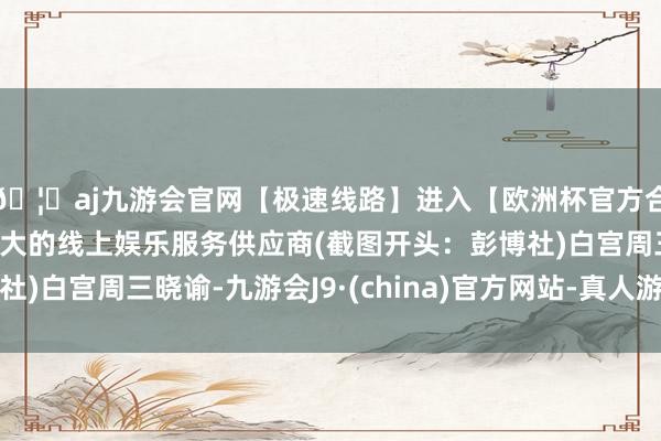 🦄aj九游会官网【极速线路】进入【欧洲杯官方合作网站】华人市场最大的线上娱乐服务供应商(截图开头:彭博社)白宫周三晓谕-九游会J9·(china)官方网站-真人游戏第一品牌