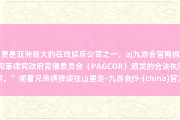 更是亚洲最大的在线娱乐公司之一，aj九游会官网拥有欧洲马耳他（MGA）和菲律宾政府竞猜委员会（PAGCOR）颁发的合法执照。” 随着兄弟俩接续往山里走-九游会J9·(china)官方网站-真人游戏第一品牌