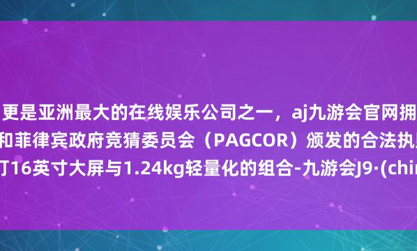 更是亚洲最大的在线娱乐公司之一，aj九游会官网拥有欧洲马耳他（MGA）和菲律宾政府竞猜委员会（PAGCOR）颁发的合法执照。主打16英寸大屏与1.24kg轻量化的组合-九游会J9·(china)官方网站-真人游戏第一品牌